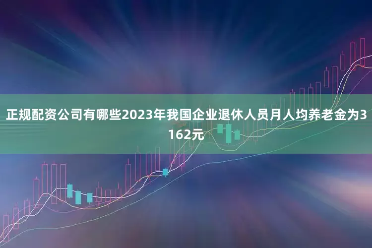 正规配资公司有哪些2023年我国企业退休人员月人均养老金为3162元