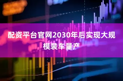 配资平台官网2030年后实现大规模装车量产