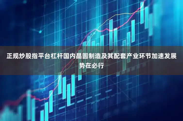 正规炒股指平台杠杆国内晶圆制造及其配套产业环节加速发展势在必行
