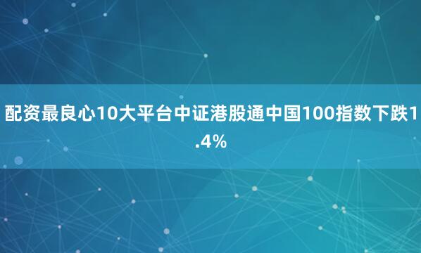 配资最良心10大平台中证港股通中国100指数下跌1.4%