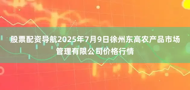 股票配资导航2025年7月9日徐州东高农产品市场管理有限公司价格行情