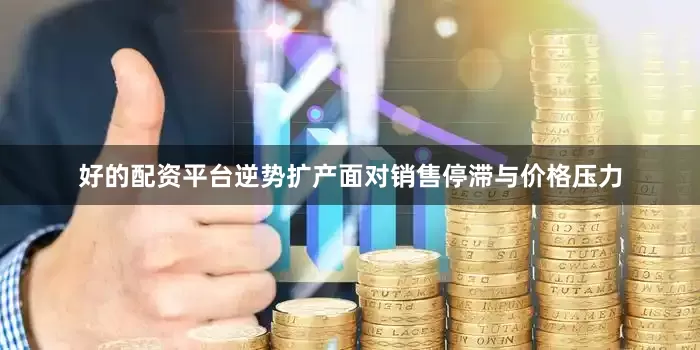 好的配资平台逆势扩产面对销售停滞与价格压力
