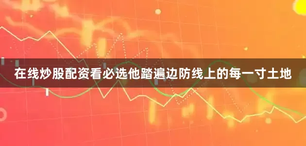 在线炒股配资看必选他踏遍边防线上的每一寸土地