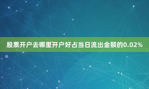 股票开户去哪里开户好占当日流出金额的0.02%