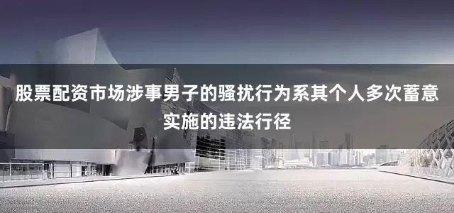股票配资市场涉事男子的骚扰行为系其个人多次蓄意实施的违法行径