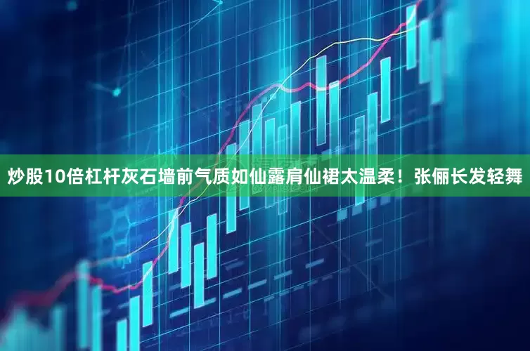 炒股10倍杠杆灰石墙前气质如仙露肩仙裙太温柔！张俪长发轻舞