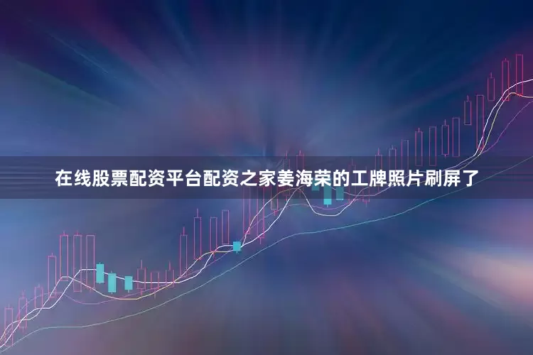 在线股票配资平台配资之家姜海荣的工牌照片刷屏了